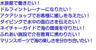 水族館で働きたい！ ドルフィントレーナーになりたい！ アクアショップでお客様に癒しを与えたい！ ダイビングで水中の面白さを伝えたい！ ネイチャーガイドで海の環境を守りたい！ ふれあい施設で介在教育に携わりたい！ マリンスポーツで海の楽しさを分かち合いたい！ 
